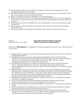  Preparing final report for the completion of work in skid with remaining punch list and
missing equipment’s before sailing.
 QC control and documentation from the client side. To keepwatch of construction with ITP,
day to day progress meeting with subcontractor
 Makes invitations to turnover walk downs to all involved parties.
 Ensures that for each TOP, the necessary quality documentation from erection is complete
and prepares the TOP certificates and ensures that all involved parties have signe dafter the
turnover.
 Ensuring that no Punch list A&B Items are still open before issue of the Certificate, Ready
for Start-Up
 Ensuring that no Non-Conformity are still open before issue of the Certificate, Ready for
Commissioning.
 ·Ensuring that all the all Design Change Notifications (DCN) are implemented on site
Position : Electrical & Instrumentation Inspector.
February 2012 – June 2014 : Adari Construction, Visakhapatnam
.
Worked as “E&I Inspector” in Hindustan Petroleum corporation limited. Since February 2012
to June 2014
 Performed the installation, pre commissioning of Cathodic protection system for tanks and
underground pipelines.
 Responsible for the construction and commissioning works which coveredof proper
installation termination loop checking functional test of electrical systems andinstrument
systems, such as power and control cables, switch gear, MCC, bus bar, motors,
transformers, battery UPS, fire alarm, Transmitters etc.
 Responsible for supervision of installation and maintenance of electrical & instrument
works, including installation, termination, grounding and testing calibration, pre -
commissioning activities, such as pressure, flow, level and temperature, instrument and fire
alarm system.
 Responsible for all electrical andinstrument works, covering installation of panel boards,
lighting, indoor transformers, disconnect switchgear, fire detection control system testing of
LV & MV motors, MCC transformers, switchgear, DCS, ESD cabinets, loop checking and
pre-commissioning of all the instrumentation, control systems, which included calibration,
testing and commissioning of Honeywell PLC & DCS systems.
 Responsible for guidance and verification/inspection of the entire scope within discipline,
reporting to the Quality Manager.
 Carry out supervision for mounting of field junction boxes, different type of field
instrument’s at ground level, on structural plate forms, vessels etc.
 Update the daily inspection reports and dispatch the punch list to construction engineer to
rectify
 Electrical installations including material, method, specifications andhazardous location
identification for oil & gas and petrochemical industries
 Monitored installation / hook-up and testing of various telecommunication system
equipment’s such as PAGA, CCTV, voice / data network, building access control system
including enclosures and other associateddevices / accessories
 