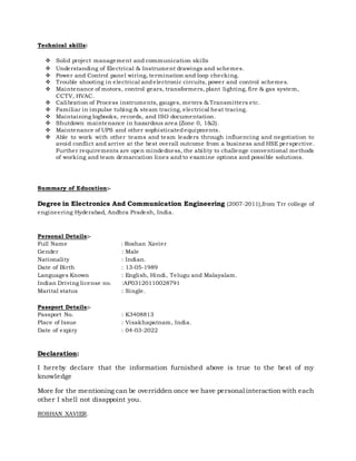 Technical skills:
 Solid project management and communication skills
 Understanding of Electrical & Instrument drawings and schemes.
 Power and Control panel wiring, termination and loop checking.
 Trouble shooting in electrical andelectronic circuits, power and control schemes.
 Maintenance of motors, control gears, transformers, plant lighting, fire & gas system,
CCTV, HVAC.
 Calibration of Process instruments, gauges, meters & Transmitters etc.
 Familiar in impulse tubing & steam tracing, electrical heat tracing.
 Maintaining logbooks, records, and ISO documentation.
 Shutdown maintenance in hazardous area (Zone 0, 1&2).
 Maintenance of UPS and other sophisticatedequipments.
 Able to work with other teams and team leaders through influencing and negotiation to
avoid conflict and arrive at the best overall outcome from a business and HSE perspective.
Further requirements are open mindedness, the ability to challenge conventional methods
of working and team demarcation lines and to examine options and possible solutions.
Summary of Education:-
Degree in Electronics And Communication Engineering (2007-2011),from Trr college of
engineering Hyderabad, Andhra Pradesh, India.
Personal Details:-
Full Name : Roshan Xavier
Gender : Male
Nationality : Indian.
Date of Birth : 13-05-1989
Languages Known : English, Hindi, Telugu and Malayalam.
Indian Driving license no. :AP03120110028791
Marital status : Single.
Passport Details:-
Passport No. : K3408813
Place of Issue : Visakhapatnam, India.
Date of expiry : 04-03-2022
Declaration:
I hereby declare that the information furnished above is true to the best of my
knowledge
More for the mentioning can be overridden once we have personal interaction with each
other I shell not disappoint you.
ROSHAN XAVIER.
 