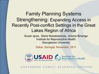 Family Planning Systems
  Strengthening: Expanding Access in
Recently Post-conflict Settings in the Great
         Lakes Region of Africa
      Susan Igras, Marie Mukabatsinda, Arsene Binanga
               Institute for Reproductive Health
                     Georgetown University
              Dakar, Senegal, November 2011




    EXPANDING       FAMILY    PLANNING        OPTIONS
 
