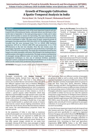International Journal of Trend in Scientific Research and Development (IJTSRD)
Volume 4 Issue 2, February 2020 Available Online: www.ijtsrd.com e-ISSN: 2456 – 6470
@ IJTSRD | Unique Paper ID – IJTSRD30045 | Volume – 4 | Issue – 2 | January-February 2020 Page 505
Growth of Pineapple Cultivation:
A Spatio-Temporal Analysis in India
Parvej Alam1, Dr. Tariq M. Usmani2, Mohammad Danish3
1Junior Research Fellow, 2Associate Professor, 3Research Scholar,
1, 2, 3Department of Geography, Aligarh Muslim University, Aligarh, Uttar Pradesh, India
ABSTRACT
Pineapple (Ananas Comosus) is one of the most important tropical and sub-
tropical fruit of Bromeliaceae family, cultivated almost one third part of the
world. July to September is the main growing season in India and it takes
almost 18-24 months to mature for harvesting. The main objective of this
paper is to analyse the temporal growth in area, production and productivity
or yield of pineapple in India. The data series of spati- temporal growth of
pineapple is incorporated from 1995-96 to 2015-16. The finding of this paper
revealed that the area increased from 71.3 to 109.83 (000 hectare),
production 1071.32 to 1924.22 (000 MT) and productivity 15 to 17.52
(MT/hectare) in the last two decades. Over the last twenty years the
percentage of growth in area, production and productivity of pineapple are
54.04, 79.36 and 16.8 respectively. The study alsorevealedthatAssamhasthe
largest area under pineapple cultivation, West Bengal is the leading producer
and Karnataka is the largest in productivity.Thehugevariationinproductivity
of pineapple among different states are mainly because inadequate farm
management techniques i.e. less use of chemical fertilizer, pesticides,
improper suckers, inadequate knowledge and insufficient use of other input,
which are the result of less production and productivity.
KEYWORDS: Pineapple, Growth, AAGR, Spatio-Temporal Analysis
How to cite this paper: Parvej Alam | Dr.
Tariq M. Usmani | Mohammad Danish
"Growth of Pineapple Cultivation: A
Spatio-Temporal Analysis in India"
Published in
International Journal
of Trend in Scientific
Research and
Development
(ijtsrd), ISSN: 2456-
6470, Volume-4 |
Issue-2, February
2020, pp.505-511, URL:
www.ijtsrd.com/papers/ijtsrd30045.pdf
Copyright © 2019 by author(s) and
International Journal ofTrendinScientific
Research and Development Journal. This
is an Open Access article distributed
under the terms of
the Creative
CommonsAttribution
License (CC BY 4.0)
(http://creativecommons.org/licenses/by
/4.0)
1. INRODUCTION
Pineapple scientifically calls Ananas Comosus of
Bromeliaceae family, derived from tupi word ‘nanas’
meaning ‘excellent fruit’. This fruit is very delicious in
nature, has excellent flavour and nutritive value. Though it
has different regional name such as Keehom (Manipur),
Ananus (Marathi), Annasahannu (Kannada), Anasipazham
(Tamil), Kaitachchakka (Malayalam) etc. but it is popularly
known as Ananas almost all part of India. It is rich in vitamin
C and also the good source of other vitamin i.e. A & B. It
contain a special enzyme called ‘Bromelin’ which help
digestion of protein (1). It has high nutritive value, each100
gram of edible pineapple supplies 50 K calories, 0.54 gm
protein, 58 % vitamin C, 44 % Manganese, 86 % water and
13 % carbohydrate. According to health line, it has eight
improve health benefit i.e. packed with variety of vitamin
and minerals contain disease fighting antioxidants which
reduce the risk of chronic diseaselikeheartdisease,diabetes
and cancer, the anti-inflammatory properties boost the
immune system.
As the population of India is very high so maximum
produced pineapples are consumed by Indian people itself
and rest of very least are exported to middle-east and
western countries. After extraction of juice, flesh of
pineapple is used as animal feed and cuisine. Beside these,
jam, jelly, squash, vinegar, alcohol etc. are made from
pineapple. Among all the fruits, ripen pineapple is highly
perishable in nature; it cannot be kept more than 3-4 days
after harvesting. There are different varieties of pineapple
are grown in India as well as whole world. About 80-90
varieties of pineapple are grown in different countriesofthe
world. The main varieties of pineapple which are grown in
India are- Kew, Giant Kew, Queen, Mauritius, Jaldhup,
Lakhat, Amrutha and MD-2. Having different varieties they
are grown in different season in different states of India but
the main growing season of whole India is July-September.
Pineapple cultivation requires humid tropical climate, best
and suitable is neither too hot nor too cold. The optimum
temperature ranges between 15-30degreeCelsiusandmore
specifically 22-24 degree Celsius is more favourable for its
growth. Rainfall ranges between 500-5500 mm per year but
700-1500 is more favourable. According to Chinzakhum,
slightly acidic soil with pH 5.5-6.0 is optimum for pineapple
cultivation. It can be grown up to 1500 metres above mean
sea level successfully.
It is the third most important tropical and sub-tropical fruit
after banana and citrus. This plant is indigenous to South
America and more specifically it is said to be originated
between Paraguay and southern Brazil. By MS-Bertone it is
considered that Parana-Paraguay river is the origin place of
pineapple. The total area under pineapple cultivation in
India and world is 1.1 lakh hectare and 10.98 lakh hectares
respectively (11). According to Food and Agriculture
Organization (FAO 2017), Indian is the fifth largest
producer of pineapple in world produced 1861 thousand
IJTSRD30045
 