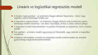 Lineáris vs logisztikai regressziós modell
 A lineáris regresszióban - az eredmény (függő változó) folyamatos - lehet, hogy
végtelen számú lehetséges értéke van.
 A logisztikus regresszióban - az eredmény (függő változó) csak korlátozott számú
lehetséges értéket tartalmaz - ezt akkor használják, amikor a válasz változó jellegű
 A logisztikai modell elkerülhetetlen, ha jobban illeszkedik az adatokhoz, mint a lineáris
modell
 Sok esetben - a lineáris modell ugyanolyan jól illeszkedik, vagy csaknem a logisztikai
modellhez
 Valójában sok esetben a lineáris és logisztikai modell eredményeket ad, amelyek
gyakorlatilag megkülönböztethetetlenek
 
