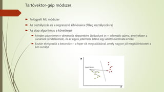 Tartóvektor-gép módszer
 Felügyelt ML módszer
 Az osztályozás és a regresszió kihívásaira (főleg osztályozásra)
 Az alap algoritmus a következő:
 Minden adatelemet n-dimenziós térpontként ábrázolunk (n = jellemzők száma, amelyekben a
variánsok rendelkeznek), és az egyes jellemzők értéke egy adott koordináta értéke.
 Ezután elvégezzük a besorolást - a hiper sík megtalálásával, amely nagyon jól megkülönbözteti a
két osztályt
 