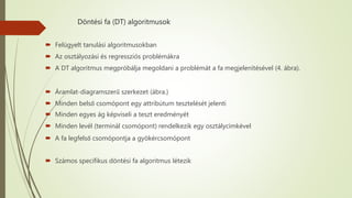 Döntési fa (DT) algoritmusok
 Felügyelt tanulási algoritmusokban
 Az osztályozási és regressziós problémákra
 A DT algoritmus megpróbálja megoldani a problémát a fa megjelenítésével (4. ábra).
 Áramlat-diagramszerű szerkezet (ábra.)
 Minden belső csomópont egy attribútum tesztelését jelenti
 Minden egyes ág képviseli a teszt eredményét
 Minden levél (terminál csomópont) rendelkezik egy osztálycímkével
 A fa legfelső csomópontja a gyökércsomópont
 Számos specifikus döntési fa algoritmus létezik
 