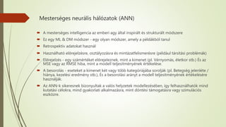 Mesterséges neurális hálózatok (ANN)
 A mesterséges intelligencia az emberi agy által inspirált és strukturált módszere
 Ez egy ML & DM módszer - egy olyan módszer, amely a példákból tanul
 Retrospektív adatokat használ
 Használható előrejelzésre, osztályozásra és mintázatfelismerésre (például társítási problémák)
 Előrejelzés - egy számértéket előrejeleznek, mint a kimenet (pl. Vérnyomás, életkor stb.) És az
MSE vagy az RMSE hiba, mint a modell teljesítményének értékelése.
 A besorolás - eseteket a kimenet két vagy több kategóriájába sorolják (pl. Betegség jelenléte /
hiánya, kezelési eredmény stb.), És a besorolási arányt a modell teljesítményének értékelésére
használják.
 Az ANN-k sikeresnek bizonyultak a valós helyzetek modellezésében, így felhasználhatók mind
kutatási célokra, mind gyakorlati alkalmazásra, mint döntési támogatásra vagy szimulációs
eszközre.
 