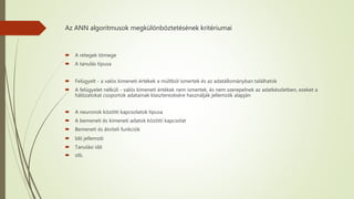 Az ANN algoritmusok megkülönböztetésének kritériumai
 A rétegek tömege
 A tanulás típusa
 Felügyelt - a valós kimeneti értékek a múltból ismertek és az adatállományban találhatók
 A felügyelet nélküli - valós kimeneti értékek nem ismertek, és nem szerepelnek az adatkészletben, ezeket a
hálózatokat csoportok adatainak klaszterezésére használják jellemzők alapján
 A neuronok közötti kapcsolatok típusa
 A bemeneti és kimeneti adatok közötti kapcsolat
 Bemeneti és átviteli funkciók
 Idő jellemzői
 Tanulási idő
 stb.
 