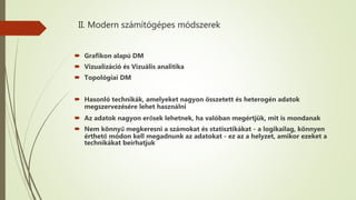 II. Modern számítógépes módszerek
 Grafikon alapú DM
 Vizualizáció és Vizuális analitika
 Topológiai DM
 Hasonló technikák, amelyeket nagyon összetett és heterogén adatok
megszervezésére lehet használni
 Az adatok nagyon erősek lehetnek, ha valóban megértjük, mit is mondanak
 Nem könnyű megkeresni a számokat és statisztikákat - a logikailag, könnyen
érthető módon kell megadnunk az adatokat - ez az a helyzet, amikor ezeket a
technikákat beírhatjuk
 
