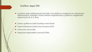 Grafikon alapú DM
 A grafikon alapú adatbányászati technikák, mint például az osztályozás és a klaszterezés
alkalmazásához szükséges a közeli mérések meghatározása a grafikonon megjelenített
adatok között (8. és 9. ábra).
 Számos grafikonon belüli közelségi mérés létezik
 Hiperhivatkozással indított téma keresése (HITS)
 A Neumann kernel (NK)
 Megosztott legközelebbi szomszéd (SNN)
 