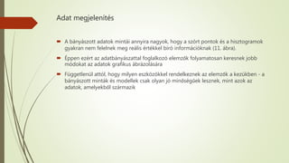 Adat megjelenítés
 A bányászott adatok mintái annyira nagyok, hogy a szórt pontok és a hisztogramok
gyakran nem felelnek meg reális értékkel bíró információknak (11. ábra).
 Éppen ezért az adatbányászattal foglalkozó elemzők folyamatosan keresnek jobb
módokat az adatok grafikus ábrázolására
 Függetlenül attól, hogy milyen eszközökkel rendelkeznek az elemzők a kezükben - a
bányászott minták és modellek csak olyan jó minőségűek lesznek, mint azok az
adatok, amelyekből származik
 