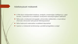 Adatbányászati módszerek
 A DM olyan módszereket tartalmaz, amelyek a mesterséges intelligencia, a gépi
tanulás, a statisztika és az adatbázis-rendszerek metszéspontjában találhatók
 Néha ezek a módszerek támogatják a dimenzitás csökkentést, a maximálisan
informatív dimenziók halmazának feltérképezésével
 Néha határozott matematikai modelleket képviselnek
 Gyakran a módszerek kombinációja a problémamegoldásra szolgál
 