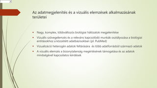 Az adatmegjelenítés és a vizuális elemzések alkalmazásának
területei
 Nagy, komplex, többváltozós biológiai hálózatok megjelenítése
 Vizuális szövegelemzés és a releváns kapcsolódó munkák osztályozása a biológiai
entitásokhoz a közzététt adatbázisokban (pl. PubMed)
 Vizualizáció heterogén adatok feltárására és több adatforrásból származó adatok
 A vizuális elemzés a bizonytalanság megértésének támogatása és az adatok
minőségével kapcsolatos kérdések
HorvátHorvátHorvát
 