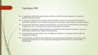 Topológiai DM
 A topológiai technikák alkalmazása a DM és a KDD számára népszerű és ígéretes
jövőbeli kutatási terület.
 A topológia gyökerei az elméleti matematikában vannak, de az elmúlt évtizedben a
számítási topológia iránti érdeklődés gyorsan növekszik a számítógép-tudósok körében.
 Az absztrakt formák és terek tanulmányozása, és ezek közötti leképezések tudománya.
A geometria és a halmazelmélet tanulmányozásából származik.
 Topológiai módszerek alkalmazhatók a pontfelhők által képviselt adatokra, azaz az n-
dimenziós euklideszi tér véges részhalmazaira.
 A bemenetet egy ismeretlen hely mintájával mutatjuk be, amelyet rekonstruálni és
megérteni kívánunk.
 Az adat belső struktúrájának megértése szempontjából elsődleges fontosságú, hogy
megkülönböztessük az n-es környezeti (beágyazó) dimenziót és az adatok belső
dimenzióját.
 