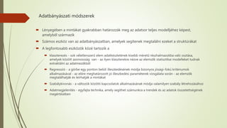 Adatbányászati módszerek
 Lényegében a mintákat gyakrabban határozzák meg az adatsor teljes modelljéhez képest,
amelyből származik
 Számos eszköz van az adatbányászatban, amelyek segítenek megtalálni ezeket a struktúrákat
 A legfontosabb eszközök közé tartozik a
 klaszterezés - sok véletlenszerű elem adatkészletének kisebb méretű részhalmazokba való osztása,
amelyek között azonossság van - az ilyen klaszterekre nézve az elemzők statisztikai modelleket tudnak
extraktálni az adatmezőkből
 Regresszió - a görbe egy ponton belüli illeszkedésének módja bizonyos jósági-fokú kritériumok
alkalmazásával - az előre meghatározott jó illeszkedési paraméterek vizsgálata során - az elemzők
megtalálhatják és leírhatják a mintákat
 Szabálykivonás - a változók közötti kapcsolatok alkalmazásának módja valamilyen szabály létrehozásához
 Adatmegjelenítés - egyfajta technika, amely segíthet számunkra a trendek és az adatok összetettségének
megértésében
 