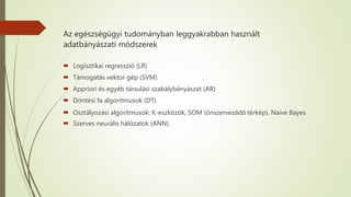 Az egészségügyi tudományban leggyakrabban használt
adatbányászati módszerek
 Logisztikai regresszió (LR)
 Támogatás vektor gép (SVM)
 Appriori és egyéb társulási szabálybányászat (AR)
 Döntési fa algoritmusok (DT)
 Osztályozási algoritmusok: K-eszközök, SOM (önszerveződő térkép), Naive Bayes
 Szerves neurális hálózatok (ANN)
 