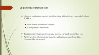 Logisztikus regresszió(LR)
 népszerű módszer az egyének osztályozására, tekintettel egy magyarázó változó
értékére
 Vajon a beteg diabéteszben szenved?
 A beteg reagál-e a kezelésre?
 Becslések szerint valószínű, hogy egy személy egy adott csoportban van
 Az LR nem tesz feltételezést a független változók normális, linearitási és
homogenitási viszonyairól
 