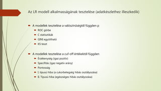 Az LR modell alkalmasságának tesztelése (adatkészlethez illeszkedik)
 A modellek tesztelése a valószínűségtől függően p
 ROC görbe
 C statisztikák
 GINI együttható
 KS teszt
 A modellek tesztelése a cuf-off értékektől függően
 Érzékenység (igaz pozitív)
 Specifitás (igaz negatív arány)
 Pontosság
 I. típusú hiba (a cukorbetegség hibás osztályozása)
 II. Típusú hiba (egészséges hibás osztályozása)
 
