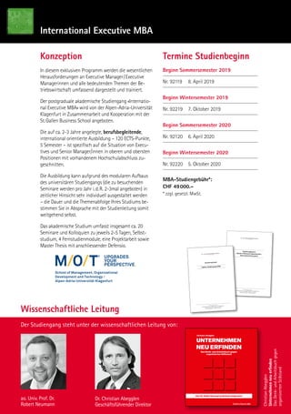 Wissenschaftliche Leitung
Der Studiengang steht unter der wissenschaftlichen Leitung von:
ao. Univ. Prof. Dr.
Robert Neumann
Dr. Christian Abegglen
Geschäftsführender Direktor
International Executive MBA
Konzeption
In diesem exklusiven Programm werden die wesentlichen
Herausforderungen an Executive Manager / Executive
Managerinnen und alle bedeutenden Themen der Be-
triebswirtschaft umfassend dargestellt und trainiert.
Der postgraduale akademische Studiengang «Internatio-
nal Executive MBA» wird von der Alpen-Adria-Universität
Klagenfurt in Zusammenarbeit und Kooperation mit der
St. Gallen Business School angeboten.
Die auf ca. 2-3 Jahre angelegte, berufsbegleitende,
international orientierte Ausbildung – 120 ECTS-Punkte,
5 Semester – ist spezifisch auf die Situation von Execu-
tives und Senior Manager/innen in oberen und obersten
Positionen mit vorhandenem Hochschulabschluss zu-
geschnitten.
Die Ausbildung kann aufgrund des modularen Aufbaus
des universitären Studiengangs (die zu besuchenden
Seminare werden pro Jahr i. d. R. 2-3mal angeboten) in
zeitlicher Hinsicht sehr individuell ausgestaltet werden
– die Dauer und die Themenabfolge Ihres Studiums be-
stimmen Sie in Absprache mit der Studienleitung somit
weitgehend selbst.
Das akademische Studium umfasst insgesamt ca. 20
Seminare und Kolloquien zu jeweils 2-5 Tagen, Selbst-
studium, 4 Fernstudienmodule, eine Projektarbeit sowie
Master Thesis mit anschliessender Defensio.
Termine Studienbeginn
Beginn Sommersemester 2019
Nr. 92119	 8. April 2019
Beginn Wintersemester 2019
Nr. 92219	 7. Oktober 2019
Beginn Sommersemester 2020
Nr. 92120	 6. April 2020
Beginn Wintersemester 2020
Nr. 92220	 5. Oktober 2020
MBA-Studiengebühr*:
CHF 49 000.–
* zzgl. gesetzl. MwSt.
upgradeS
your
perSpective.
ST. GALLER BUSINESS SCHOOL
Studienreglement
Master of Business Administration
(International Executive)
St. Galler Business School
Master Diplome St. Gallen Rosenbergstrasse 36 CH-9000 St. GallenTel. 0041-(0)71 225 40 80 Fax 0041-(0)71 225 40 89
E-Mail: Diplome@sgbs.ch Internet: www.sgbs.ch
ST. GALLER BUSINESS SCHOOL
Diplom-Studiengang SGBS
St.Galler Business School
Master Diplome St.Gallen Rosenbergstrasse 36 CH-9000 St.Gallen
Tel. 0041-(0)71 225 40 80 Fax 0041-(0)71 225 40 89
E-Mail: Diplome@sgbs.ch Internet: www.sgbs.ch
Bewerbungsbogen
ChristianAbegglen
Unternehmenneuerfinden
DasDenk-undArbeitsbuchgegen
organisiertenStillstand
Christian Abegglen
UNTERNEHMEN
NEU ERFINDEN
Das Denk- und Arbeitsbuch gegen
organisierten Stillstand
Das St. Galler Konzept praktisch umgesetzt
WG178429,—Euro
ISBN 978-3-96251-005-3
www.fazbuch.de
UnternehmenneuerfindenChristianAbegglen
Weiter so wie bisher?
Oder gar »Maschine HALT!«
Reinvent or optimize?
Wenn Reinvent: langsam oder volle Kraft voraus?
Drei Entscheidungen bieten sich an:
• Business as usual:
Weiter wie bisher mit eventuell minimalen Kurskorrekturen.
• Optimize:
Ausloten von Optimierungsmöglichkeiten, Anpassungen der
bestehenden rollierenden Masterpläne.
• Reinvent (Change):
Arbeiten an einer umfassenden Neuausrichtung des Unter-
nehmens – Unternehmen neu erfinden.
Komplexität, Vernetzung, Beschleunigung, Industrie 4.0 … Reinvent or optimize the company?
Das St. Galler Konzept liefert die hierfür passenden Denk- und Lösungsansätze: Denn in einer komplexen
Gemengelage hilft nur ein ganzheitliches Management-Konzept. Dieses Arbeitsbuch hilft, sich den neuen
Herausforderungen zu stellen und das Wesentliche auf den Punkt zu bringen.
In einem Leseraum befindet sich der Grundlagen-Extrakt Integriertes Management, getreu der
»St. Galler Schule«, bodenständig nach Knut Bleichers »St. Galler Management-Konzept«, hier erstmals
zur praktischen Anwendung um die Perspektiven ZEIT, MENSCH und RAUM bereichert.
Mit dem von Christian Abegglen erweiterten St. Galler Denk- und Wissensnavigator gelingt es, im Arbeitsraum
erst die Lage des Unternehmens zu bestimmen, dann iterativ Ziele für eine vielleicht neue Welt zu finden, um
schließlich dorthin rollierend manövrieren zu können.
Mit Hilfe eines Bauplans gestaltet der Leser unter Anleitung des Autors sein eigenes St. Galler
Management HAUS – eine einzigartige Methode zur Unternehmensentwicklung auf normativer,
strategischer und operativer Ebene und ein probates Mittel gegen organisierten Stillstand.
Ausklappbare »Spickzettel« helfen, stets Navigator wie Bauplan im Blick zu haben.
Schautafeln, Roadmaps und wertvolles Wissen erhält der Leser im eigens dafür eingerichteten Portal.
www.stgaller-management.ch/workbooklet
Ein Novum in der Welt der Konzeptbücher und Buchkonzepte –
auf Unternehmen jeder Größe und jeder Branche anwendbar!
H UA S
»Rund 200 Seiten sollen Ihnen helfen,
den theoretischen Rahmen des
St. Galler Management-Konzepts
auf die praktische Ebene zu bringen.
Es gilt, Neues zu entdecken
und Vergessenes in Erinnerung
zu bringen. Viel Erfolg!«
Herzlichst
Ihr Christian Abegglen
Autor: Christian Abegglen
Aufgewachsen im Berner Oberland.
Studium der Wirtschaftswissenschaften
an der Universität St. Gallen (HSG).
Dissertation zum Thema Informations-
Management-Controlling an der Univer-
sität St. Gallen. Mitbegründer der
St. Galler Business School (SGBS), seit
1994 Verwaltungsrat und Geschäfts-
führer der SGBS. Aufbau von spezifischen praxisnahen
MBA-Programmen zusammen mit den Universitäten Krakau/
Polen und Klagenfurt/Österreich. Dozent für Unternehmens-
führung an verschiedenen Institutionen, Lehrbeauftragter
an der Universität St. Gallen. Mitglied im Harvard Club of
Boston, Verfasser zahlreicher Beiträge im Bereich Integriertes
Management, Strategie und Unternehmungsentwicklung. 2013
Übernahme der Schriftleitung und Gesamtverantwortung des
Werkes »Das Konzept Integriertes Management« von Knut
Bleicher. Die persönliche Referenzliste von Christian Abegglen
umfasst mehr als 150 bekannte Großunternehmen und erfolg-
reiche Nischenplayer.
 