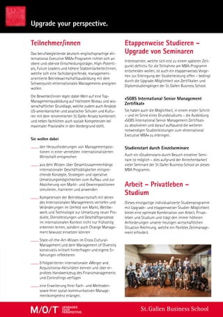 St. Gallen Business School
Teilnehmer/innen
Das berufsbegleitende deutsch-englischsprachige «In-
ternational Executive MBA» Programm richtet sich an
obere und oberste Entscheidungsträger, High-Potenti-
als, Future Leaders und höhere Stabsmitarbeiter/innen,
welche sich eine fachübergreifende, management-
orientierte Betriebswirtschaftsausbildung mit dem
Schwerpunkt «Internationales Management» aneignen
wollen.
Die Bewerber/innen legen dabei Wert auf eine Top-
Managementausbildung auf höchstem Niveau und wis-
senschaftlicher Grundlage, welche zudem auch Ansätze
US-amerikanischer und asiatischer Schulen und Kultu-
ren mit dem renommierten St. Galler Ansatz kombiniert
und neben fachlichen auch soziale Kompetenzen bei
maximaler Praxisnähe in den Vordergrund stellt.
Sie wollen dabei
den Herausforderungen von Managementposi-
tionen in einer vernetzten internationalisierten
Wirtschaft entsprechen
aus dem Wissen über Gesamtzusammenhänge
internationaler Geschäftstätigkeiten entspre-
chende Konzepte, Strategien und operative
Umsetzungsmöglichkeiten zum Aufbau und zur
Absicherung von Markt- und Gewinnpositionen
simulieren, trainieren und anwenden
Kompetenzen der Betriebswirtschaft mit denen
des Internationalen Managements vertiefen und
Veränderungen im Umfeld von Markt, Wettbe-
werb und Technologie zur Umsetzung neuer Pro-
dukte, Dienstleistungen und Geschäftsprozesse
im internationalen Kontext nicht nur frühzeitig
erkennen lernen, sondern auch Change Manage-
ment bewusst einsetzen können
State-of-the-Art-Wissen im Cross Cultural-
Management und dem Management of Diversity
konstruktiv kritisch hinterfragen und eigene Er-
fahrungen reflektieren
Erfolgskriterien internationaler «Merger and
Acquisitions»-Aktivitäten kennen und über er-
probtes Handwerkzeug des Finanzmanagements
und Controllings verfügen
eine Erweiterung Ihrer Fach- und Methoden-
sowie Ihrer sozial-kommunikativen Manage-
mentkompetenz erlangen.
Interessenten, welche sich erst zu einem späteren Zeit-
punkt definitiv für die Teilnahme am MBA-Programm
entscheiden wollen, ist auch ein etappenweises Vorge-
hen zur Erbringung der Studienleistung offen – bedingt
durch die Upgrade-Möglichkeit von Zertifikaten und
Diplomstudiengängen der St. Gallen Business School.
«SGBS International Senior Management
Zertifikat»
Sie haben auch die Möglichkeit, in einem ersten Schritt
– und im Sinne eines Grundstudiums – die Ausbildung
«SGBS International Senior Management Zertifikat»
zu absolvieren und darauf aufbauend die weiteren
notwendigen Studienleistungen zum «International
Executive MBA» zu erbringen.
Studienstart durch Einzelseminare
Auch ein «Studienstart» durch Besuch einzelner Semi-
nare ist möglich – dies aufgrund der Anrechenbarkeit
vieler Seminare der St. Galler Business School an dieses
MBA Programm.
Arbeit – Privatleben –
Studium
Dieses einzigartige individualisierte Studienprogramm
mit Upgrade- und etappenweiser Studier-Möglichkeit
bietet eine optimale Kombination von Arbeit, Privat-
leben und Studium und trägt den immer höheren
Anforderungen unserer heutigen wirtschaftlichen
Situation Rechnung, welche ein flexibles Zeitmanage-
ment erfordert.
Upgrade your perspective.
Etappenweise Studieren –
Upgrade von Seminaren
upgradeS
your
perSpective.
 