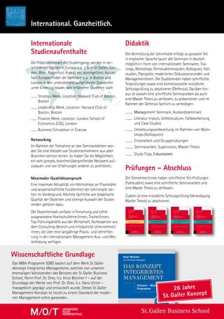 International. Ganzheitlich.
Die Präsenzseminare des Studiengangs werden in ver-
schiedenen Städten in Europa u. a.  z. B. in St. Gallen, Lon-
don, Wien, Klagenfurt, Krakau etc. durchgeführt. Ausser-
halb Europas finden die Seminare u. a. in Boston und
London in den untenstehend aufgeführten Standorten
unter Einbezug lokaler, sehr erfahrener Dozenten statt:
Strategy Week, Location: Harvard Club of Boston,
Boston
Leadership Week, Location: Harvard Club of
Boston, Boston
Finance Week, Location: London School of
Economics (LSE), London
Business Simulation in Cracow
Networking
Im Rahmen der Teilnahme an den Seminarblöcken wer-
den Sie eine Vielzahl von Studienteilnehmern aus allen
Branchen kennen lernen. So haben Sie die Möglichkeit,
ein sehr grosses, branchenübergreifendes Netzwerk auf-
zubauen und von Erfahrungen anderer zu profitieren.
Maximaler Qualitätsanspruch
Eine maximale Aktualität, ein Höchstmass an Praxisnähe
und wissenschaftliche Fundiertheit der Lehrinhalte ste-
hen im Vordergrund. Höchste fachliche wie didaktische
Qualität der Dozenten und strenge Auswahl der Studie-
renden gehören dazu.
Der Dozentenstab umfasst in Forschung und Lehre
ausgewiesene Hochschullehrer/innen, Trainer/innen,
Top-Führungskräfte aus der Wirtschaft, Fachexperten aus
dem Consulting-Bereich und erfolgreiche Unternehmer/
innen, die über eine langjährige Praxis- und Lehrerfah-
rung in der internationalen Management-Aus- und Wei-
terbildung verfügen.
Die Vermittlung der Lehrinhalte erfolgt zu grossem Teil
in englischer Sprache (auch alle Seminare in deutsch
möglich) in Form von internationalen Seminaren, Trai-
nings, Workshops, Fernstudienmodulen, Kolloquien, Fall-
studien, Planspiele, moderierten Diskussionsrunden und
Managementforen. Die Studierenden haben schriftliche
Teilprüfungen sowie eine kommissionelle mündliche
Schlussprüfung zu absolvieren (Defensio). Darüber hin-
aus ist sowohl eine schriftliche Seminararbeit als auch
eine Master Thesis zu verfassen, zu präsentieren und im
Rahmen der Defensio fachlich zu verteidigen.
Management Seminare, Auslandsseminare
Literatur-Inputs, Selbststudium, Fallbearbeitung
und Case Studies
Umsetzungsvorbereitung im Rahmen von Work-
shops (Kolloquien)
Einzelarbeit und Gruppenübungen
Seminararbeit, Supervision, Master Thesis
Study Trips, Exkursionen
Prüfungen – Abschluss
Die Teilnehmer/innen haben schriftliche Teil-Prüfungen
(Fallstudien) sowie eine schriftliche Seminararbeit und
eine Master Thesis zu verfassen.
Zudem ist eine mündliche Schlussprüfung (Verteidigung
Master Thesis) zu absolvieren.
Das MBA-Programm SGBS basiert auf dem Werk St. Galler
«Konzept Integriertes Management», welches von unserem
ehemaligen Vorsitzenden des Beirates der St. Galler Business
School, Herrn Prof. Dr. Dres. h.c. Knut Bleicher – auf der
Grundlage der Werke von Prof. Dr. Dres. h.c. Hans Ulrich –
massgeblich geprägt und entwickelt wurde. Dieses St. Galler
Management-Konzept ist heute zu einem Standard der moder-
nen Management-Lehre geworden.
Wissenschaftliche Grundlage
DidaktikInternationale
Studienaufenthalte
ST.GALLER
BUSINESS BOOKS  TOOLS
GENERAL MANAGEMENT SERIES
Auf Basis des integrierten Managements
zur Exzellenz: Das EFQM-Exzellenz-Modell
und seine Anwendung
Beitrag von Stephan Gehling
Christian Abegglen
Herausgeber
Publikationsreihe
Ganzheitliches Management
in der Praxis
Ausgewählte Diplomarbeiten der St.Galler Business School
Band 20/2016
ChristianAbegglenDasEFQM-Exzellenz-Modell·Band20
ST.GALLER
BUSINESS BOOKS  TOOLS
GENERAL MANAGEMENT SERIES
EDITIONGENERALMANAGEMENTSERIES
20
Band 20: Auf Basis des integrierten
Managements zur Exzellenz: Das EFQM-
Exzellenz-Modell und seine Anwendung
Stephan Gehling erläutert in seiner Arbeit «Auf Basis des integrier-
ten Managements zur Exzellenz: Das EFQM-Exzellenz-Modell und
seine Anwendung» den Mehrwert eines von einer reinen Produkt- oder
Dienstleistungsqualität gelösten Total Quality Managements - einer
neuen Führungs- und Managementkultur, in der die komplexen Zu-
sammenhänge der gesamten Organisation und auch die Betrachtung
der «Business-Exzellenz» im Fokus stehen und damit ein Konzept zur
organisatorischen Ausgestaltung und Umsetzung eines integrierten Ma-
nagementsystems, welches den aktiven Wechsel einer technokratisch
orientierten Führung hin zu einer humanistischen Führung unterstützt
und aktuellen Anforderungen im Management gerecht wird.
ST.GALLER
BUSINESS BOOKS  TOOLS
GENERAL MANAGEMENT SERIES
Vermarktung und Investition
in der Gesundheitsbranche
Beiträge von Ricarda Cramer und Jörg Genstorfer
Christian Abegglen
Herausgeber
Publikationsreihe
Ganzheitliches Management
in der Praxis
Ausgewählte Diplomarbeiten der St.Galler Business School
Band 21/2016
ChristianAbegglenVermarktungundInvestitioninderGesundheitsbranche·Band21
ST.GALLER
BUSINESS BOOKS  TOOLS
GENERAL MANAGEMENT SERIES
EDITIONGENERALMANAGEMENTSERIES
21
Band 21: Vermarktung und Investition
in der Gesundheitsbranche
Die Umsatz- und Gewinnentwicklung eines Medizinproduktes und wie
diese mit den Marketingmassnahmen vor und nach der Markteinfüh-
rung zu begründen sind, beschreibt Band 21 in seinem ersten Beitrag
«10 Jahre Vermarktung des Parkinson-Pﬂasters Neupro®: Ein kriti-
scher Review»: Der spannende Lebenslauf eines Produktes, dem man
trotz gravierender, anfänglicher Fehler in einem streng regulierten
Markt immer noch beachtliche Gewinnzuwächse prognostiziert, praxis-
nah skizziert mittels einfacher wie efﬁzienter Tools und - schlicht und
ergreifend - nüchtern Bilanz gezogen von Ricarda Cramer.
Danach porträtiert Jörg Genstorfer die veränderte Situation im Spital-
wesen mit seiner Arbeit «Investitionsmanagement in einem Schweizer
Spital des 21. Jahrhunderts - Vom Einzelkämpfer zum Mitverant-
wortlichen des Gesamtunternehmens», die veranschaulicht, welche
intrinsischen und extrinsischen Einﬂussfaktoren auf Investitionen und
Investi-tionsentscheide im Spital wirken, wie sich diese ﬁnanzieren, wie
sich der Investitionsprozess in Vorbereitung und Durchführung gestal-
tet, welche praktikablen Investitionsrecheverfahren auch für Control-
ling-Laien zur Verfügung stehen und welche Rolle Mediziner in diesem
Prozess mehr denn je spielen müssen, obwohl ihnen diese Rolle schon
aufgrund ihrer Sozialisation schwerfällt, da sie aus ihrem Berufsethos
heraus stets die beste Versorgung für Ihre Patienten wünschen und die
ﬁnanzielle Machbarkeit bisher eher im Hintergrund stand.
ST.GALLER
BUSINESS BOOKS  TOOLS
GENERAL MANAGEMENT SERIES
ST.GALLER
BUSINESS BOOKS  TOOLS
GENERAL MANAGEMENT SERIES
EDITIONGENERALMANAGEMENTSERIES
18
Christian Abegglen
Herausgeber
Publikationsreihe
Ganzheitliches Management
in der Praxis
Prozesse efﬁzient gestalten
Beitrag von Andrea Wangenheim
Ausgewählte Diplomarbeiten der St.Galler Business School
Band 18/2015
Band 18:
Prozesse efﬁzient gestalten
Die Steigerung der Efﬁzienz von Prozessen durch die Identiﬁkation von
Optimierungspotentialen steht im Fokus von Band 18. Unter dem Titel
„Analyse und Optimierung zur Steigerung der Prozessefﬁzienz im Be-
reich Herstellung am Beispiel der Streuli Pharma AG“ evaluiert Andrea
Wangenheim auf Basis einer systematischen Geschäftsprozessanalyse
in einem speziﬁschen Herstellungsbereich Potentiale für eine Steige-
rung der Produktionsleistung. Aufbauend auf den durch die Analyse
gewonnenen Erkenntnisse werden konkrete Massnahmen zur gewinn-
bringenden Realisierung der Prozessoptimierung, zur Erweiterung der
Produktionskapazität sowie zu Kosteneinsparungen aufgezeigt.
ChristianAbegglenProzesseefﬁzientgestalten·Band18
ST.GALLER
BUSINESS BOOKS  TOOLS
GENERAL MANAGEMENT SERIES
Humanressourcen: Rekrutierung,
Aus- und Weiterbildung
Beiträge von Martin Schnauss und Riccardo Sawkin
Christian Abegglen
Herausgeber
Publikationsreihe
Ganzheitliches Management
in der Praxis
Ausgewählte Diplomarbeiten der St.Galler Business School
Band 19/2016
ChristianAbegglenEntscheidenundOptimieren·Band19
ST.GALLER
BUSINESS BOOKS  TOOLS
GENERAL MANAGEMENT SERIES
EDITIONGENERALMANAGEMENTSERIES
19
Band 19: Humanressourcen:
Rekrutierung, Aus- und Weiterbildung
Der Fragestellung, wie man Personal rekrutieren, binden, heran- und
vor allem auch weiterbilden kann, nimmt sich Band 19 an: Im ersten
Beitrag «Entwicklung der SOLL-Konﬁguration einer Ausbildungs-
einheit im Wandel vom Wissensanbieter zum Wissensmanager» von
Martin Schnauss wird die Ausbildungseinheit einer Grossbank unter
die Lupe genommen: Ein IST-Zustand, drei Bezugssysteme und eine
daraus resultierende SOLL-Konﬁguration ergeben schließlich die Basis
für ein Transitionsmanagement, das die Ausbildungseinheit dazu befä-
higt, sich weg zu bewegen vom klassischen «Beibringen» und sich hin
zu entwickeln zur Bereitstellung von Wissen – von jedem für jeden zum
jeweils richtigen Zeitpunkt.
Unter dem Arbeitstitel «Auswirkungen des demograﬁschen Wandels
und Fachkräftemangels in Südbrandenburg auf die Sparkasse Elbe-
Elster – Neue Wege zur Gewinnung und Bindung von Auszubildenden
bei der Sparkasse Elbe-Elster» widmet sich Riccardo Sawkin im zwei-
ten Teil des Bandes den Problemen eines Arbeitgebers in einer struktur-
schwachen Region und welche Möglichkeiten und Strategien zur Siche-
rung des Fachkräftebedarfs und zur Bewältigung des demograﬁschen
Wandels zur Verfügung stehen: Rekrutierung von Auszubildenden in
neuen Märkten, duales Studium, Mitarbeiterbindung, Arbeitgebermar-
keting, generationenbedingte Bedürfnisse bis hin zur gesellschaftlichen
Integration von Mitarbeitern werden ausführlich beleuchtet
Schrift: BellGothic Black, BellGothic Bold, Formata Regular, Formata Bold, Walbaum Regula | Fond Silber, Klinken Pantone 289, Titelschrift Pantone 1345, Rücken 27 mm
»Der Orientierungsrahmen für ganzheitliches Management!
Ein großer Wurf!«
Prof. Dr. Dr. h.c. mult. Peter Horváth, Universität Stuttgart
»Knut Bleicher hat es wieder einmal verstanden, die Praktiker,
die über den Tag hinausdenken, anzusprechen und zu bereichern.«
Helmut O. Maucher, Ehrenpräsident Nestlé
»Ich freue mich, dass das Gedankengut rund um das Konzept Inte-
griertes Management nun in aktualisierter und praxisnah ergänzter
Form vorliegt: ein hervorragender Ansatz ganzheitlichen Manage-
ments, und dies nicht nur für WirtschaftswissenschaftlerInnen.«
o. Univ.-Prof. Dr. Dr. h.c. Heinrich C. Mayr,
Rektor Alpen-Adria-Universität Klagenfurt
»Das wichtige Buch von Knut Bleicher wird ohne Zweifel in
Wissenschaft und Praxis gleichermaßen Resonanz finden.«
Prof. Dr. Dr. h.c. mult. Heribert Meffert (em.)
»Eine der grundlegenden Schriften der modernen Management-
lehre. Ein zeitloser Ratgeber für die Praxis und Grundlage zur
Entwicklung unternehmensindividueller und dauerhafter Strategien.«
Dr. Ulf M. Schneider, Vorstandsvorsitzender Fresenius AG
»Ein Management-Leitfaden der besonderen Art – praxistaugliche
Modelle und Konzepte werden prägnant und umfassend aufgezeigt.
Eine wichtige Lektüre und ein Nachschlagewerk für Theorie und
Praxis gleichermaßen.«
Dr. Manfred Wittenstein, Vorstandsvorsitzender der WITTENSTEIN AG
»Integriertes Management – ein griffiges Konzept, das alltags-
taugliche und praxisorientierte Denkanstöße liefert, wie Visionen
und Strategien auch in komplexen Unternehmen erfolgreich
umgesetzt werden können.«
Bettina Würth, Vorsitzende des Beirats der Würth-Gruppe
er
KONZEPTINTEGRIERTESMANAGEMENT
NAGEMENT
DAS KONZEPT
INTEGRIERTES
MANAGEMENT
Knut Bleicher
mit Christian Abegglen
Visionen – Missionen –
Programme
9., aktualisierte und erweiterte
St. Galler
Management-
Konzept
]
A]
ISBN 978-3-593-39440-4ISBN 978-3-593-39440-4
St. Gallen Business SchoolupgradeS
your
perSpective.
26 Jahre
St. Galler Konzept
 