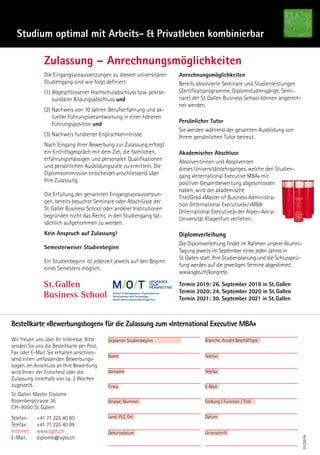 Studium optimal mit Arbeits-  Privatleben kombinierbar
Zulassung – Anrechnungsmöglichkeiten
Die Eingangsvoraussetzungen zu diesem universitären
Studiengang sind wie folgt definiert:
(1) Abgeschlossener Hochschulabschluss bzw. postse-
kundärer Bildungsabschluss und
(2) Nachweis von 10 Jahren Berufserfahrung und ak-
tueller Führungsverantwortung in einer höheren
Führungsposition und
(3) Nachweis fundierter Englischkenntnisse.
Nach Eingang Ihrer Bewerbung zur Zulassung erfolgt
ein Eintrittsgespräch mit dem Ziel, die fachlichen,
erfahrungsmässigen und personalen Qualifikationen
und persönlichen Ausbildungsziele zu ermitteln. Die
Diplomkommission entscheidet anschliessend über
Ihre Zulassung.
Die Erfüllung der genannten Eingangsvoraussetzun-
gen, bereits besuchte Seminare oder Abschlüsse der
St. Galler Business School oder anderer Institutionen
begründen nicht das Recht, in den Studiengang tat-
sächlich aufgenommen zu werden.
Kein Anspruch auf Zulassung!
Semesterweiser Studienbeginn
Ein Studienbeginn ist jederzeit jeweils auf den Beginn
eines Semesters möglich.
Anrechnungsmöglichkeiten
Bereits absolvierte Seminare und Studienleistungen
(Zertifikatsprogramme, Diplomstudiengänge, Semi-
nare) der St. Gallen Business School können angerech-
net werden.
Persönlicher Tutor
Sie werden während der gesamten Ausbildung von
Ihrem persönlichen Tutor betreut.
Akademischer Abschluss
Absolventinnen und Absolventen
dieses Universitätslehrganges, welche den Studien-
gang «International Executive MBA» mit
positiver Gesamtbewertung abgeschlossen
haben, wird der akademische
Titel/Grad «Master of Business Administra-
tion (International Executive)» / «MBA
(International Executive)» der Alpen-Adria-
Universität Klagenfurt verliehen.
Diplomverleihung
Die Diplomverleihung findet im Rahmen unserer Alumni-
Tagung jeweils im September eines jeden Jahres in
St. Gallen statt. Ihre Studienplanung und die Schlussprü-
fung werden auf die jeweiligen Termine abgestimmt.
www.sgbs.ch/kongress
Termin 2019: 26. September 2019 in St. Gallen
Termin 2020: 24. September 2020 in St. Gallen
Termin 2021: 30. September 2021 in St. Gallen
01/2019
Bestellkarte «Bewerbungsbogen» für die Zulassung zum «International Executive MBA»
Wir freuen uns über Ihr Interesse. Bitte
senden Sie uns die Bestellkarte per Post,
Fax oder E-Mail. Sie erhalten anschlies-
send einen umfassenden Bewerbungs-
bogen. Im Anschluss an Ihre Bewerbung
wird Ihnen der Entscheid über die
Zulassung innerhalb von ca. 2 Wochen
zugestellt.
St. Gallen Master Diplome
Rosenbergstrasse 36
CH-9000 St. Gallen
Telefon:	 +41 71 225 40 80
Telefax:		 +41 71 225 40 89
Internet:	www.sgbs.ch
E-Mail:		 diplome@sgbs.ch
Geplanter Studienbeginn
Name
Vorname
Firma
Strasse, Nummer
Land, PLZ, Ort
Geburtsdatum
Branche, Anzahl Beschäftigte
Telefon
Telefax
E-Mail
Datum
Unterschrift
Stellung / Funktion / Titel
upgradeS
your
perSpective.
 