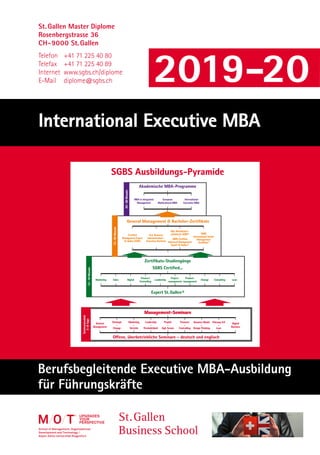 St. Gallen Master Diplome
Rosenbergstrasse 36
CH-9000 St. Gallen
Telefon	 +41 71 225 40 80
Telefax	 +41 71 225 40 89
Internet	www.sgbs.ch/diplome
E-Mail	diplome@sgbs.ch
Berufsbegleitende Executive MBA-Ausbildung
für Führungskräfte
International Executive MBA
SGBS Ausbildungs-Pyramide
Management-Seminare
General
Management
Strategie
–
Change
Marketing
–
Vertrieb
Leadership
–
Persönlichkeit
Projekt
–
Agil, Scrum
Finanzen
–
Controlling
Business Model
–
Design Thinking
Führung 4.0
–
Lean
Digital
Business
Zertifikats-Studiengänge
SGBS Certified...
Marketing Sales Digital
Finance/
Controlling
Leadership
Project-
management
Product-
management
Change Consulting Lean
Expert St.Gallen®
General Management  Bachelor-Zertifikate
Certified
Management Expert
St.Gallen (CME)
B.A. Business
Administration –
Executive Bachelor
Dipl. Betriebswirt-
schafter/in SGBS®
–
SGBS Certified
Advanced Management
Expert St.Gallen®
SGBS
International Senior
Management
Zertifikat®
Akademische MBA-Programme
MBA in Integrated
Management
European
Multicultural MBA
International
Executive MBA
24-36Monate
12-36Monate
Oﬀene, überbetriebliche Seminare – deutsch und englisch
Seminarmodule
3-8Tage12-18Monate
St. Gallen
Business School
upgradeS
your
perSpective
2019-20
 