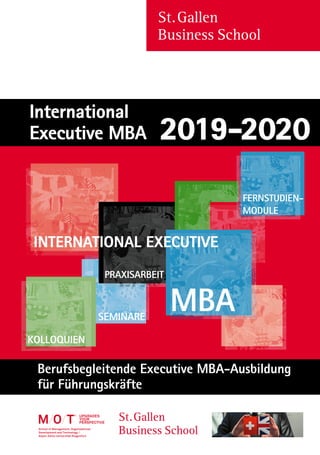St. Gallen
Business School
Berufsbegleitende Executive MBA-Ausbildung
für Führungskräfte
St. Gallen
Business School
upgradeS
your
perSpective
MBA
INTERNATIONAL EXECUTIVE
SEMINARE
FERNSTUDIEN-
MODULE
KOLLOQUIEN
PRAXISARBEIT
International
Executive MBA 2019-2020
 