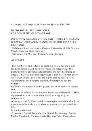 92 Journal of Computer Information Systems Fall 2014
USING SOCIAL TECHNOLOGIES
FOR COMPETITIVE ADVANTAGE:
IMPACT ON ORGANIZATIONS AND HIGHER EDUCATION
JERETTA HORN NORD JOANNA PALISZKIEWICZ ALEX
KOOHANG
Oklahoma State University Warsaw University of Life Science
Middle Georgia State College
Stillwater, OK Warsaw, Poland Macon, Georgia
ABSTRACT
The number of individuals engaging in social technologies
for both personal and business reasons is staggering. This
phenomenon is growing exponentially and fast becoming an
integrated, cross platform experience which will impact every
individual online. Social technologies used specifically by
organizations for business support, the purposes and the
benefits
realized are addressed in this paper. Based on research results
and
a review of related literature, two issues are addressed: 1) How
organizations can rethink their social strategy to gain
competitive
advantage; and 2) How social technologies education should be
incorporated into the curriculum so students are prepared for
life
beyond graduation.
Keywords: Social Technologies; Social Technology; Social
Media; Facebook; Twitter; LinkedIn; YouTube; Curriculum;
 