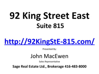 92 King Street East
                Suite 815

http://92KingStE-815.com/
                     Presented By:


            John MacEwen
                  Sales Representative

  Sage Real Estate Ltd., Brokerage 416-483-8000
 