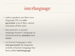 interlanguage 
❖ native speakers see their own 
language (NL) as rule-governed, 
even if they cannot 
articulate all the rules 
❖ they perceive a second 
language learner’s language as 
characterised by mistakes and 
errors 
❖ yet learner language is also 
rule-governed; the linguistic 
system of learner language has 
been called interlanguage 
 