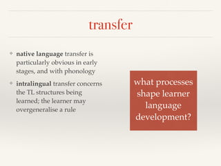 transfer 
❖ native language transfer is 
particularly obvious in early 
stages, and with phonology 
❖ intralingual transfer concerns 
the TL structures being 
learned; the learner may 
overgeneralise a rule 
what processes! 
shape learner! 
language ! 
development? 
 