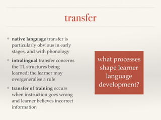 transfer 
❖ native language transfer is 
particularly obvious in early 
stages, and with phonology 
❖ intralingual transfer concerns 
the TL structures being 
learned; the learner may 
overgeneralise a rule 
❖ transfer of training occurs 
when instruction goes wrong 
and learner believes incorrect 
information 
what processes! 
shape learner! 
language ! 
development? 
 