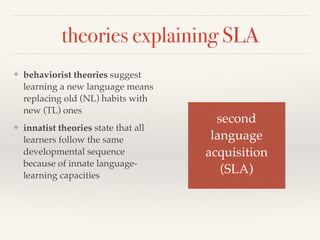 theories explaining SLA 
❖ behaviorist theories suggest 
learning a new language means 
replacing old (NL) habits with 
new (TL) ones 
❖ innatist theories state that all 
learners follow the same 
developmental sequence 
because of innate language-learning 
capacities 
second ! 
language! 
acquisition! 
(SLA) 
 