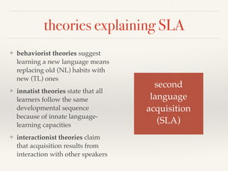 theories explaining SLA 
❖ behaviorist theories suggest 
learning a new language means 
replacing old (NL) habits with 
new (TL) ones 
❖ innatist theories state that all 
learners follow the same 
developmental sequence 
because of innate language-learning 
capacities 
❖ interactionist theories claim 
that acquisition results from 
interaction with other speakers 
second ! 
language! 
acquisition! 
(SLA) 
 