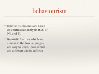 behaviourism 
❖ behaviorist theories are based 
on contrastive analysis (CA) of 
NL and TL 
❖ linguistic features which are 
similar in the two languages 
are easy to learn, those which 
are different will be difficult 
 