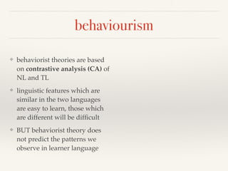 behaviourism 
❖ behaviorist theories are based 
on contrastive analysis (CA) of 
NL and TL 
❖ linguistic features which are 
similar in the two languages 
are easy to learn, those which 
are different will be difficult 
❖ BUT behaviorist theory does 
not predict the patterns we 
observe in learner language 
 