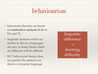 behaviourism 
❖ behaviorist theories are based 
on contrastive analysis (CA) of 
NL and TL 
❖ linguistic features which are 
similar in the two languages 
are easy to learn, those which 
are different will be difficult 
❖ BUT behaviorist theory does 
not predict the patterns we 
observe in learner language 
linguistic! 
difference! 
=! 
learning! 
difficulty 
 