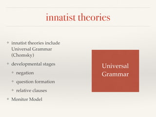 innatist theories 
❖ innatist theories include 
Universal Grammar 
(Chomsky) 
❖ developmental stages! 
❖ negation! 
❖ question formation! 
❖ relative clauses 
❖ Monitor Model 
Universal ! 
Grammar 
 