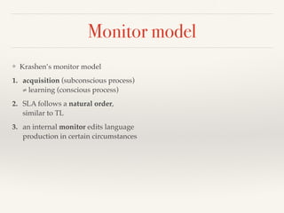 Monitor model 
❖ Krashen’s monitor model 
1. acquisition (subconscious process) 
≠ learning (conscious process) 
2. SLA follows a natural order, 
similar to TL 
3. an internal monitor edits language 
production in certain circumstances 
 