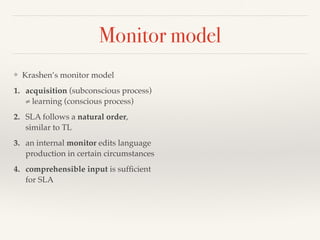 Monitor model 
❖ Krashen’s monitor model 
1. acquisition (subconscious process) 
≠ learning (conscious process) 
2. SLA follows a natural order, 
similar to TL 
3. an internal monitor edits language 
production in certain circumstances 
4. comprehensible input is sufficient 
for SLA 
 