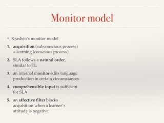 Monitor model 
❖ Krashen’s monitor model 
1. acquisition (subconscious process) 
≠ learning (conscious process) 
2. SLA follows a natural order, 
similar to TL 
3. an internal monitor edits language 
production in certain circumstances 
4. comprehensible input is sufficient 
for SLA 
5. an affective filter blocks 
acquisition when a learner’s 
attitude is negative 
 