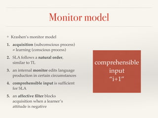 Monitor model 
❖ Krashen’s monitor model 
1. acquisition (subconscious process) 
≠ learning (conscious process) 
2. SLA follows a natural order, 
similar to TL 
3. an internal monitor edits language 
production in certain circumstances 
4. comprehensible input is sufficient 
for SLA 
5. an affective filter blocks 
acquisition when a learner’s 
attitude is negative 
comprehensible ! 
input! 
“i+1” 
 