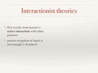 Interactionist theories 
❖ SLA results from learner’s 
active interaction with other 
partners 
❖ passive reception of input is 
not enough (≠ Krashen) 
 