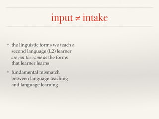 input ≠ intake 
❖ the linguistic forms we teach a 
second language (L2) learner 
are not the same as the forms 
that learner learns 
❖ fundamental mismatch 
between language teaching 
and language learning 
 