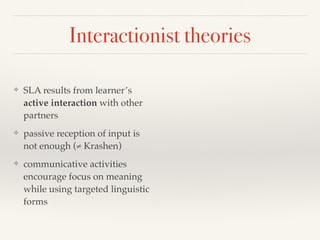 Interactionist theories 
❖ SLA results from learner’s 
active interaction with other 
partners 
❖ passive reception of input is 
not enough (≠ Krashen) 
❖ communicative activities 
encourage focus on meaning 
while using targeted linguistic 
forms 
 