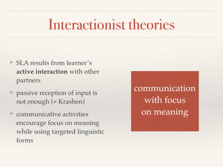 Interactionist theories 
❖ SLA results from learner’s 
active interaction with other 
partners 
❖ passive reception of input is 
not enough (≠ Krashen) 
❖ communicative activities 
encourage focus on meaning 
while using targeted linguistic 
forms 
communication! 
with focus! 
on meaning 
 
