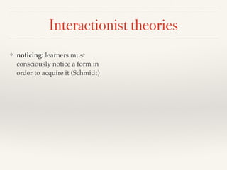 Interactionist theories 
❖ noticing: learners must 
consciously notice a form in 
order to acquire it (Schmidt) 
 