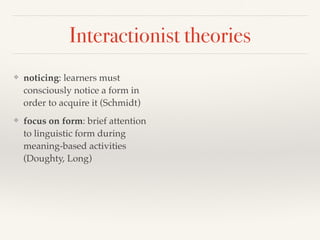 Interactionist theories 
❖ noticing: learners must 
consciously notice a form in 
order to acquire it (Schmidt) 
❖ focus on form: brief attention 
to linguistic form during 
meaning-based activities 
(Doughty, Long) 
 