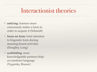 Interactionist theories 
❖ noticing: learners must 
consciously notice a form in 
order to acquire it (Schmidt) 
❖ focus on form: brief attention 
to linguistic form during 
meaning-based activities 
(Doughty, Long) 
❖ scaffolding: more 
knowledgeable partners help 
co-construct language 
(Vygotsky, Bruner) 
 