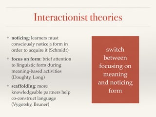 Interactionist theories 
❖ noticing: learners must 
consciously notice a form in 
order to acquire it (Schmidt) 
❖ focus on form: brief attention 
to linguistic form during 
meaning-based activities 
(Doughty, Long) 
❖ scaffolding: more 
knowledgeable partners help 
co-construct language 
(Vygotsky, Bruner) 
switch! 
between! 
focusing on! 
meaning! 
and noticing! 
form 
 