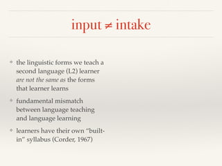input ≠ intake 
❖ the linguistic forms we teach a 
second language (L2) learner 
are not the same as the forms 
that learner learns 
❖ fundamental mismatch 
between language teaching 
and language learning 
❖ learners have their own “built-in” 
syllabus (Corder, 1967) 
 