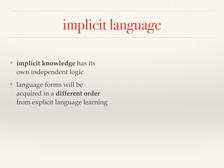 implicit language 
❖ implicit knowledge has its 
own independent logic 
❖ language forms will be 
acquired in a different order 
from explicit language learning 
 